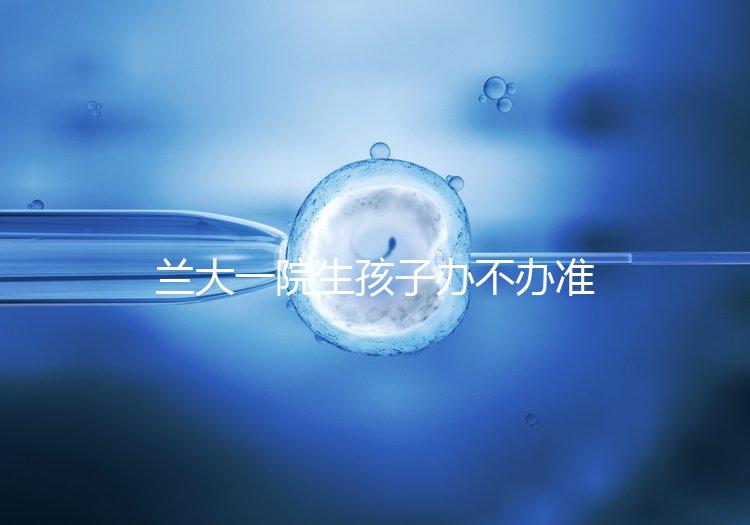 蘭大一院生孩子辦不辦準(zhǔn)生證答案來襲，需要準(zhǔn)備啥立馬get