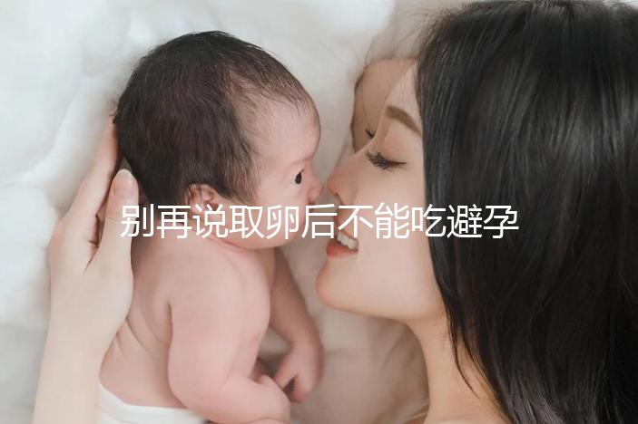 別再說取卵后不能吃避孕藥了！服用后這3大作用了解下