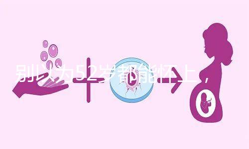 別以為52歲都能懷上，來看看絕經(jīng)期懷孕的幾率！