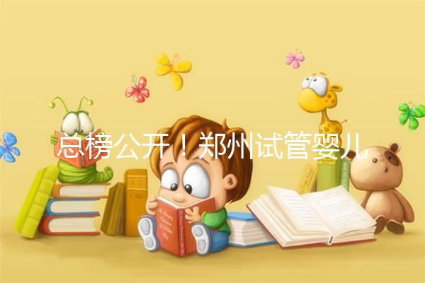 總榜公開！鄭州試管嬰兒哪個醫院好“排名榜”，鄭州試管嬰兒醫院“熱點訊息”榜單公開！