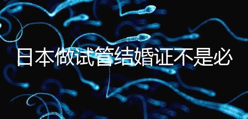 日本做試管結(jié)婚證不是必需證件，單身女性也能實(shí)現(xiàn)生育夢(mèng)