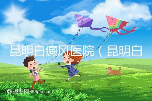 昆明白癜風(fēng)醫(yī)院（昆明白點癲風(fēng)醫(yī)院在哪里）