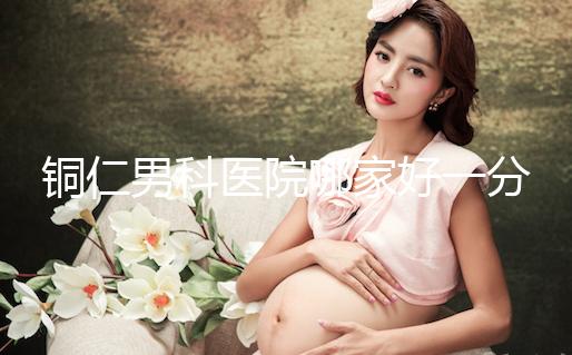銅仁男科醫(yī)院哪家好一分鐘就得到了，快看看有沒有心動(dòng)？