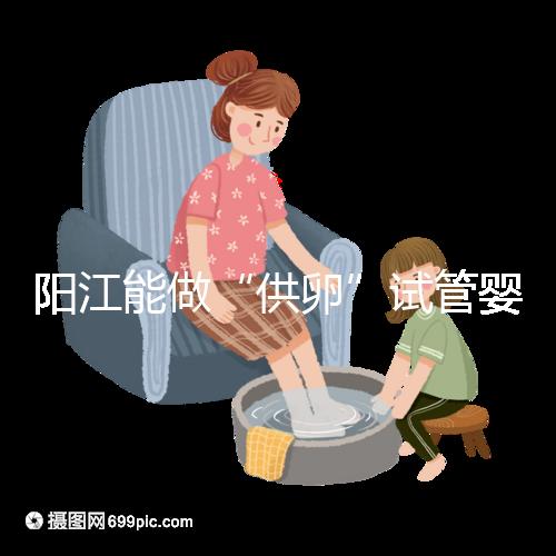 陽江能做“供卵”試管嬰兒嗎？聽說廣州可以是真的嗎？