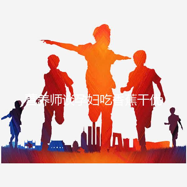 營養(yǎng)師談孕婦吃香蕉干優(yōu)缺點，健康飲食須謹慎