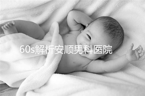 60s解析安順男科醫院哪家比較好,內含2024最新排名表