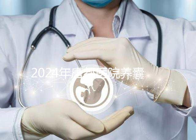 2024年唐都醫(yī)院養(yǎng)囊費(fèi)用是多少？它包括成功率分析