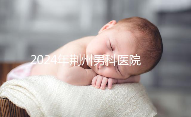 2024年荊州男科醫院排名熬夜整理，看病認可這份榜單