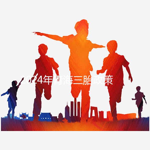 2024年青海三胎政策最新消息整理，包括西寧、海東辦理地點