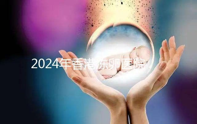 2024年香港凍卵醫院排名公布，口碑好，成功率高...