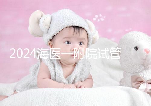 2024海醫一附院試管登記流程指南包括預約方式、費用